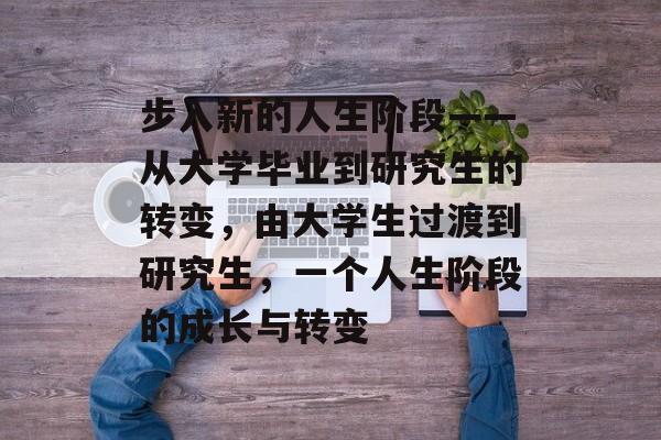 步入新的人生阶段——从大学毕业到研究生的转变,由大学生过渡到研究生,一个人生阶段的成长与转变 步入新的人生阶段——从大学毕业到研究生的转变,由大学生过渡到研究生,一个人生阶段的成长与转变