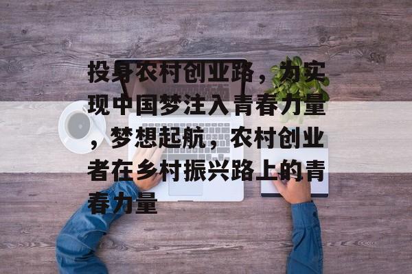 投身农村创业路,为实现中国梦注入青春力量,梦想起航,农村创业者在乡村振兴路上的青春力量 投身农村创业路,为实现中国梦注入青春力量,梦想起航,农村创业者在乡村振兴路上的青春力量