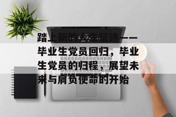踏上新的人生征途——毕业生党员回归，毕业生党员的归程，展望未来与肩负使命的开始