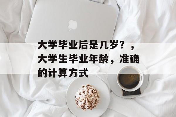 大学毕业后是几岁?,大学生毕业年龄,准确的计算方式 大学毕业后是几岁?,大学生毕业年龄,准确的计算方式