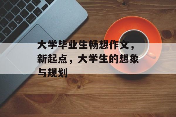 大学毕业生畅想作文,新起点,大学生的想象与规划 大学毕业生畅想作文,新起点,大学生的想象与规划