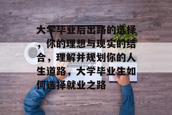大学毕业后出路的选择，你的理想与现实的结合，理解并规划你的人生道路，大学毕业生如何选择就业之路
