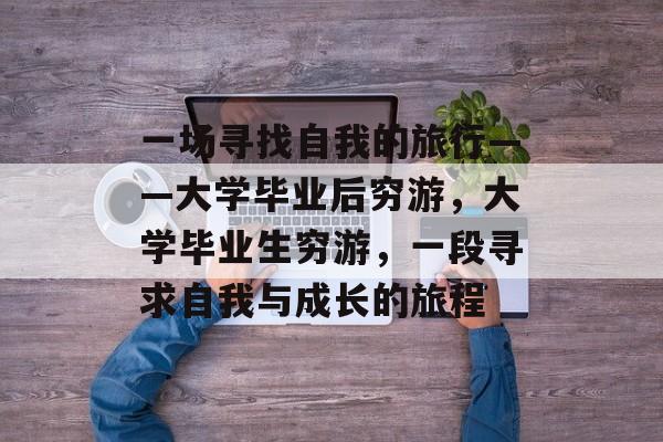 一场寻找自我的旅行——大学毕业后穷游,大学毕业生穷游,一段寻求自我与成长的旅程 一场寻找自我的旅行——大学毕业后穷游,大学毕业生穷游,一段寻求自我与成长的旅程