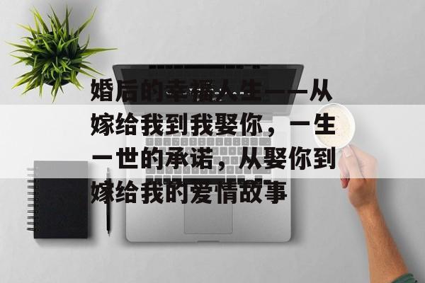 婚后的幸福人生——从嫁给我到我娶你,一生一世的承诺,从娶你到嫁给我的爱情故事 婚后的幸福人生——从嫁给我到我娶你,一生一世的承诺,从娶你到嫁给我的爱情故事