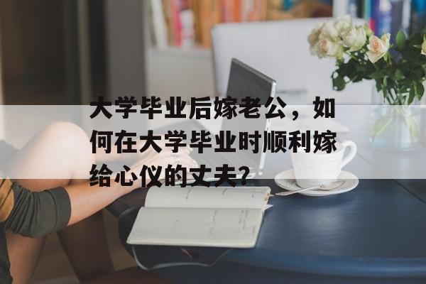 大学毕业后嫁老公,如何在大学毕业时顺利嫁给心仪的丈夫? 大学毕业后嫁老公,如何在大学毕业时顺利嫁给心仪的丈夫?