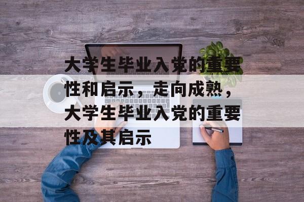 大学生毕业入党的重要性和启示,走向成熟,大学生毕业入党的重要性及其启示 大学生毕业入党的重要性和启示,走向成熟,大学生毕业入党的重要性及其启示