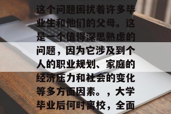 大学毕业后何时离校?这个问题困扰着许多毕业生和他们的父母。这是一个值得深思熟虑的问题,因为它涉及到个人的职业规划、家庭的经济压力和社会的变化等多方面因素。,大学毕业后何时离校,全面分析与应对策略 大学毕业后何时离校?这个问题困扰着许多毕业生和他们的父母。这是一个值得深思熟虑的问题,因为它涉及到个人的职业规划、家庭的经济压力和社会的变化等多方面因素。,大学毕业后何时离校,全面分析与应对策略