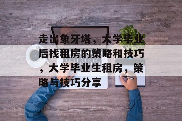 走出象牙塔，大学毕业后找租房的策略和技巧，大学毕业生租房，策略与技巧分享