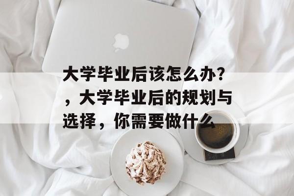 大学毕业后该怎么办?,大学毕业后的规划与选择,你需要做什么 大学毕业后该怎么办?,大学毕业后的规划与选择,你需要做什么
