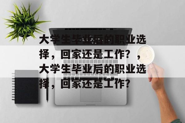 大学生毕业后的职业选择,回家还是工作?,大学生毕业后的职业选择,回家还是工作? 大学生毕业后的职业选择,回家还是工作?,大学生毕业后的职业选择,回家还是工作?
