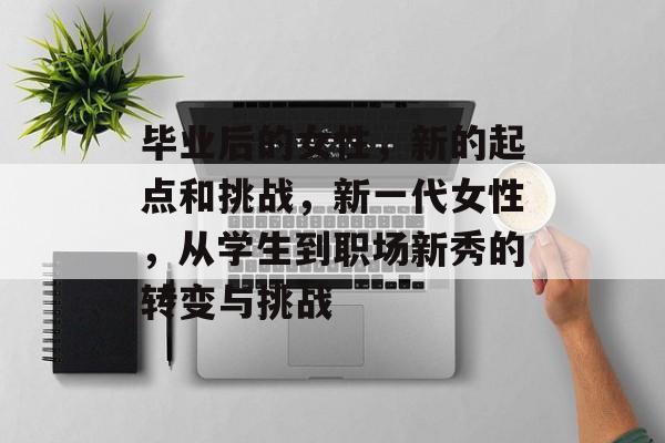 毕业后的女性，新的起点和挑战，新一代女性，从学生到职场新秀的转变与挑战
