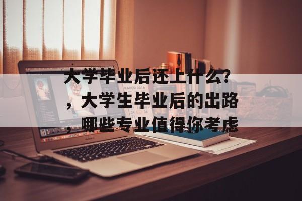 大学毕业后还上什么？，大学生毕业后的出路，哪些专业值得你考虑