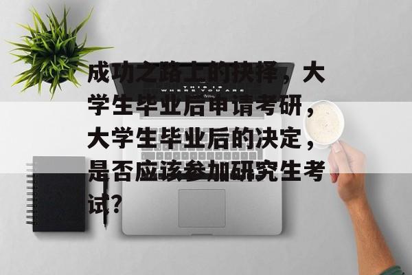 成功之路上的抉择,大学生毕业后申请考研,大学生毕业后的决定,是否应该参加研究生考试? 成功之路上的抉择,大学生毕业后申请考研,大学生毕业后的决定,是否应该参加研究生考试?
