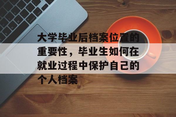 大学毕业后档案位置的重要性,毕业生如何在就业过程中保护自己的个人档案 大学毕业后档案位置的重要性,毕业生如何在就业过程中保护自己的个人档案