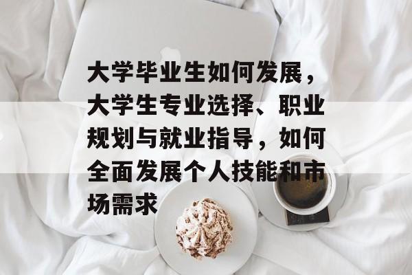 大学毕业生如何发展,大学生专业选择、职业规划与就业指导,如何全面发展个人技能和市场需求 大学毕业生如何发展,大学生专业选择、职业规划与就业指导,如何全面发展个人技能和市场需求