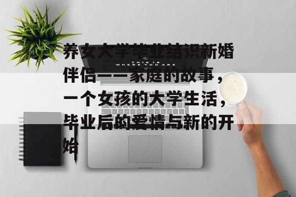 养女大学毕业结识新婚伴侣——家庭的故事，一个女孩的大学生活，毕业后的爱情与新的开始