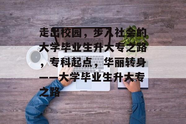 走出校园,步入社会的大学毕业生升大专之路,专科起点,华丽转身——大学毕业生升大专之路 走出校园,步入社会的大学毕业生升大专之路,专科起点,华丽转身——大学毕业生升大专之路