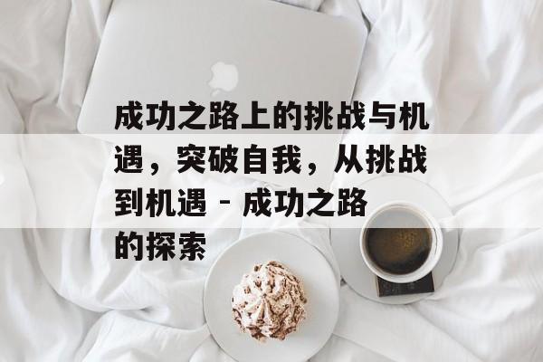 成功之路上的挑战与机遇,突破自我,从挑战到机遇 - 成功之路的探索 成功之路上的挑战与机遇,突破自我,从挑战到机遇 - 成功之路的探索