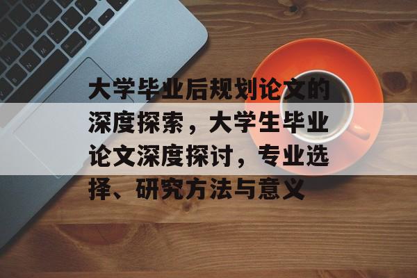大学毕业后规划论文的深度探索,大学生毕业论文深度探讨,专业选择、研究方法与意义 大学毕业后规划论文的深度探索,大学生毕业论文深度探讨,专业选择、研究方法与意义