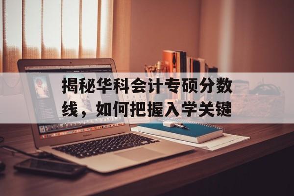 揭秘华科会计专硕分数线，如何把握入学关键