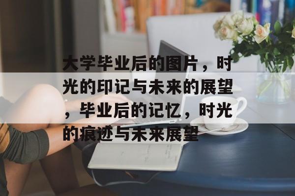 大学毕业后的图片,时光的印记与未来的展望,毕业后的记忆,时光的痕迹与未来展望 大学毕业后的图片,时光的印记与未来的展望,毕业后的记忆,时光的痕迹与未来展望