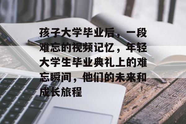 孩子大学毕业后，一段难忘的视频记忆，年轻大学生毕业典礼上的难忘瞬间，他们的未来和成长旅程