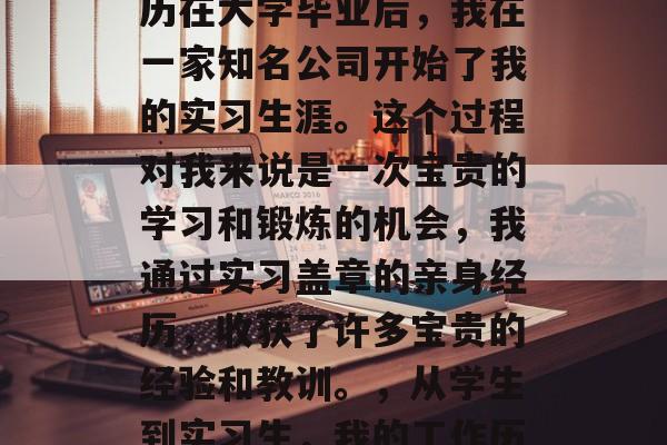 工作历练与毕业后的经历在大学毕业后，我在一家知名公司开始了我的实习生涯。这个过程对我来说是一次宝贵的学习和锻炼的机会，我通过实习盖章的亲身经历，收获了许多宝贵的经验和教训。，从学生到实习生，我的工作历练与毕业后的经历