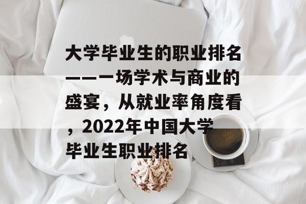 大学毕业生的职业排名——一场学术与商业的盛宴,从就业率角度看,2022年中国大学毕业生职业排名 大学毕业生的职业排名——一场学术与商业的盛宴,从就业率角度看,2022年中国大学毕业生职业排名