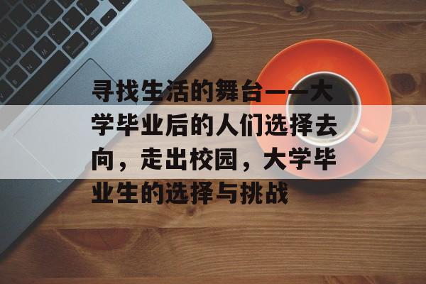 寻找生活的舞台——大学毕业后的人们选择去向,走出校园,大学毕业生的选择与挑战 寻找生活的舞台——大学毕业后的人们选择去向,走出校园,大学毕业生的选择与挑战