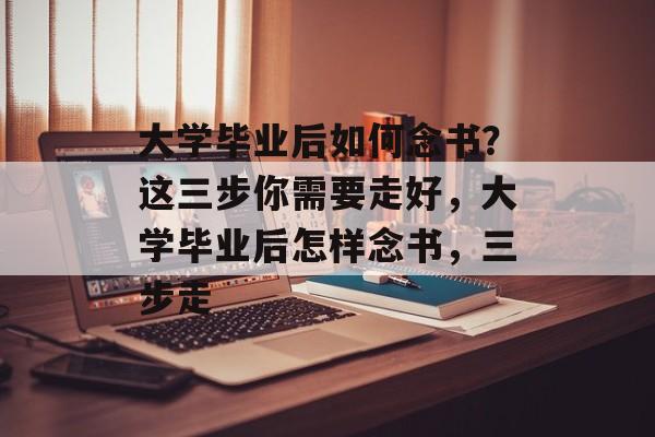 大学毕业后如何念书?这三步你需要走好,大学毕业后怎样念书,三步走 大学毕业后如何念书?这三步你需要走好,大学毕业后怎样念书,三步走