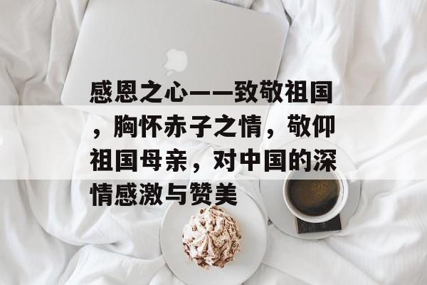 感恩之心——致敬祖国,胸怀赤子之情,敬仰祖国母亲,对中国的深情感激与赞美 感恩之心——致敬祖国,胸怀赤子之情,敬仰祖国母亲,对中国的深情感激与赞美