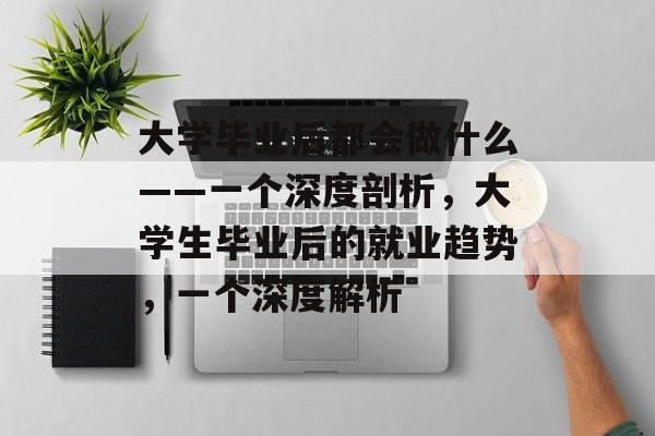 大学毕业后都会做什么——一个深度剖析，大学生毕业后的就业趋势，一个深度解析
