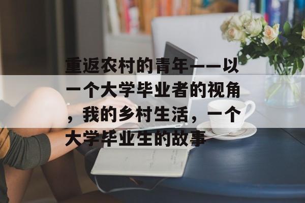 重返农村的青年——以一个大学毕业者的视角,我的乡村生活,一个大学毕业生的故事 重返农村的青年——以一个大学毕业者的视角,我的乡村生活,一个大学毕业生的故事