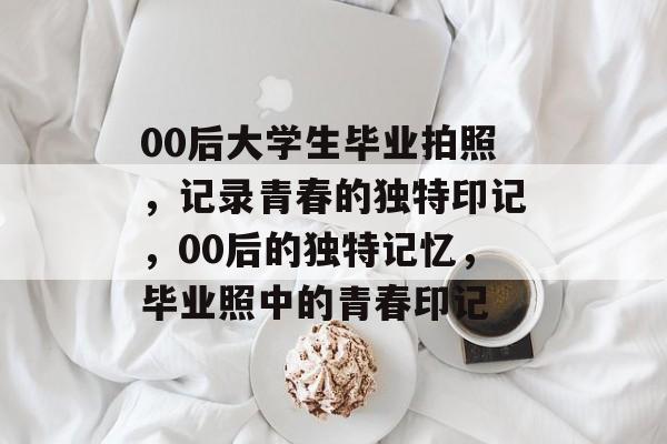 00后大学生毕业拍照,记录青春的独特印记,00后的独特记忆,毕业照中的青春印记 00后大学生毕业拍照,记录青春的独特印记,00后的独特记忆,毕业照中的青春印记