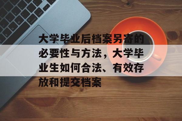 大学毕业后档案另寄的必要性与方法，大学毕业生如何合法、有效存放和提交档案