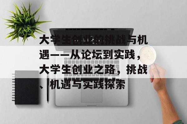 大学生创业的挑战与机遇——从论坛到实践,大学生创业之路,挑战、机遇与实践探索 大学生创业的挑战与机遇——从论坛到实践,大学生创业之路,挑战、机遇与实践探索