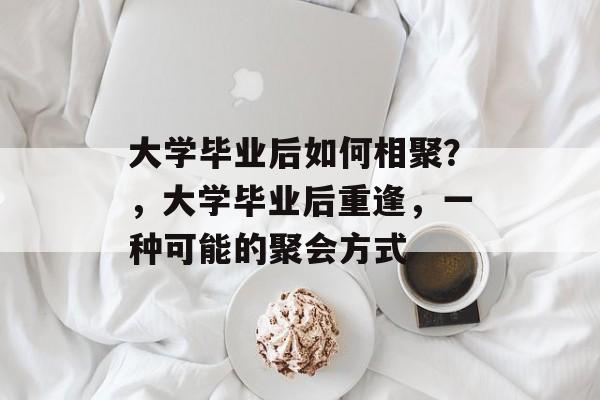 大学毕业后如何相聚?,大学毕业后重逢,一种可能的聚会方式 大学毕业后如何相聚?,大学毕业后重逢,一种可能的聚会方式