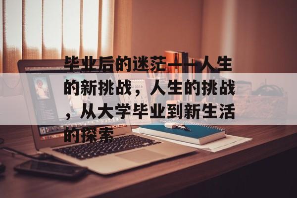 毕业后的迷茫——人生的新挑战，人生的挑战，从大学毕业到新生活的探索