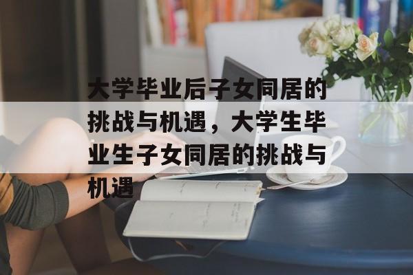 大学毕业后子女同居的挑战与机遇,大学生毕业生子女同居的挑战与机遇 大学毕业后子女同居的挑战与机遇,大学生毕业生子女同居的挑战与机遇
