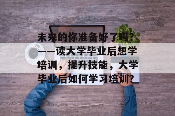 未来的你准备好了吗?——读大学毕业后想学培训,提升技能,大学毕业后如何学习培训? 未来的你准备好了吗?——读大学毕业后想学培训,提升技能,大学毕业后如何学习培训?