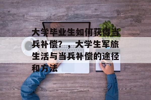 大学毕业生如何获得当兵补偿?,大学生军旅生活与当兵补偿的途径和方法 大学毕业生如何获得当兵补偿?,大学生军旅生活与当兵补偿的途径和方法