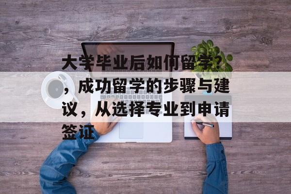大学毕业后如何留学？，成功留学的步骤与建议，从选择专业到申请签证