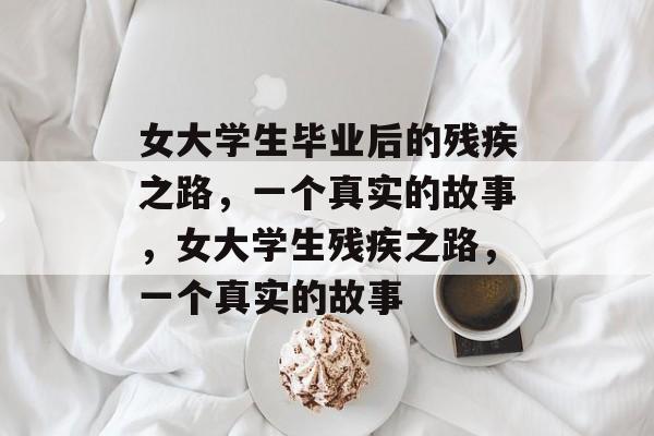 女大学生毕业后的残疾之路,一个真实的故事,女大学生残疾之路,一个真实的故事 女大学生毕业后的残疾之路,一个真实的故事,女大学生残疾之路,一个真实的故事