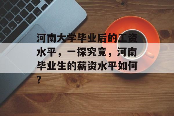 河南大学毕业后的工资水平，一探究竟，河南毕业生的薪资水平如何？