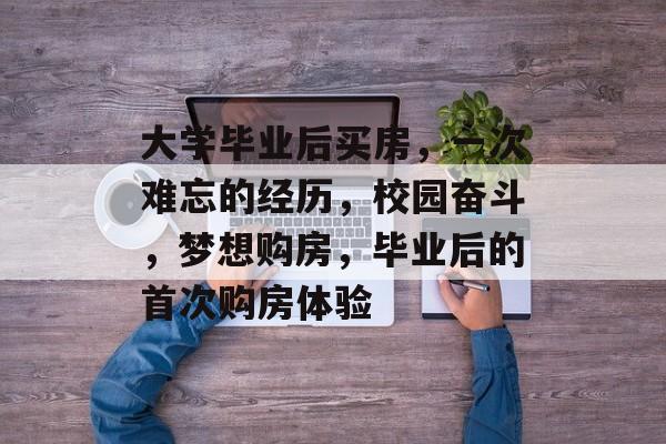 大学毕业后买房,一次难忘的经历,校园奋斗,梦想购房,毕业后的首次购房体验 大学毕业后买房,一次难忘的经历,校园奋斗,梦想购房,毕业后的首次购房体验
