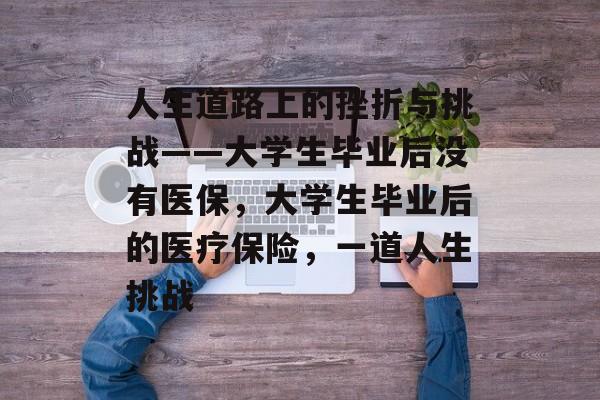 人生道路上的挫折与挑战——大学生毕业后没有医保,大学生毕业后的医疗保险,一道人生挑战 人生道路上的挫折与挑战——大学生毕业后没有医保,大学生毕业后的医疗保险,一道人生挑战