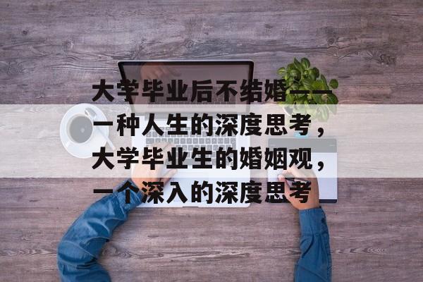 大学毕业后不结婚——一种人生的深度思考，大学毕业生的婚姻观，一个深入的深度思考
