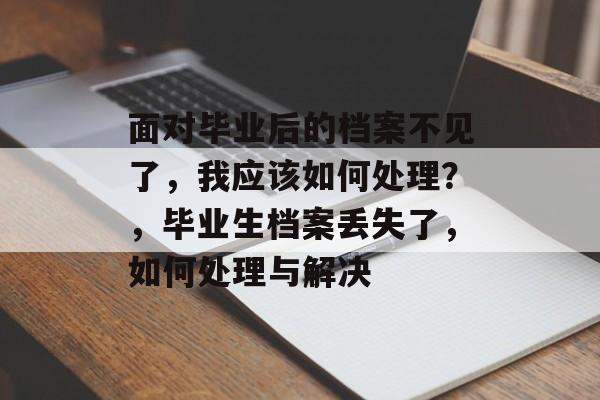 面对毕业后的档案不见了,我应该如何处理?,毕业生档案丢失了,如何处理与解决 面对毕业后的档案不见了,我应该如何处理?,毕业生档案丢失了,如何处理与解决