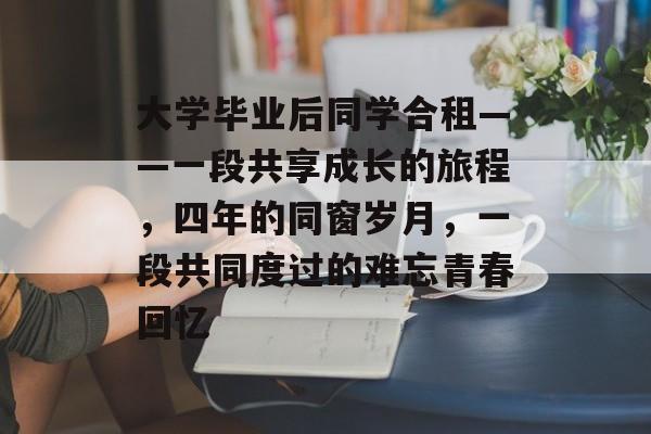 大学毕业后同学合租——一段共享成长的旅程,四年的同窗岁月,一段共同度过的难忘青春回忆 大学毕业后同学合租——一段共享成长的旅程,四年的同窗岁月,一段共同度过的难忘青春回忆