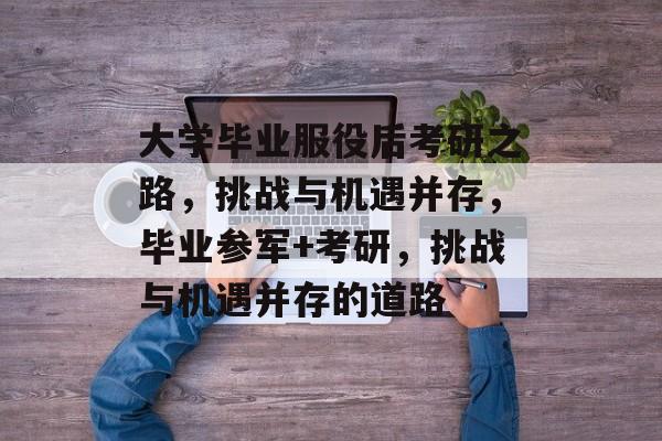 大学毕业服役后考研之路,挑战与机遇并存,毕业参军+考研,挑战与机遇并存的道路 大学毕业服役后考研之路,挑战与机遇并存,毕业参军+考研,挑战与机遇并存的道路